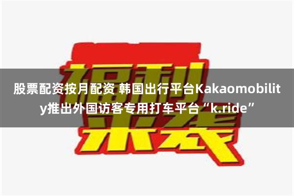 股票配资按月配资 韩国出行平台Kakaomobility推出外国访客专用打车平台“k.ride”