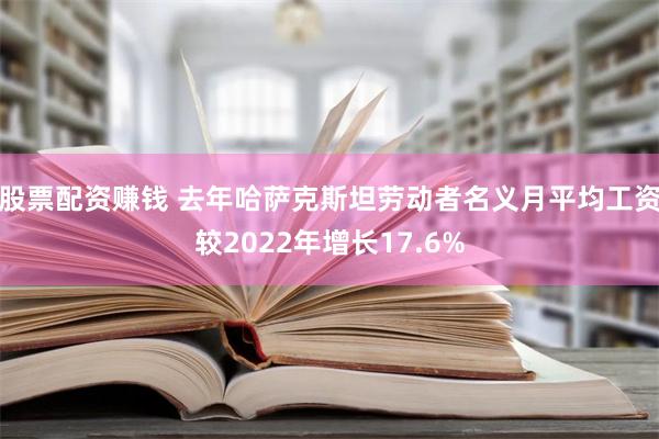 股票配资赚钱 去年哈萨克斯坦劳动者名义月平均工资较2022年增长17.6%