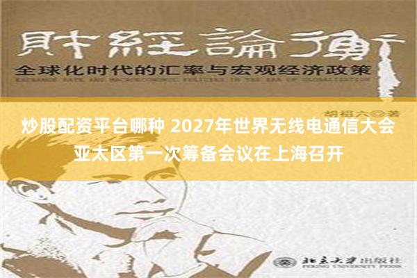 炒股配资平台哪种 2027年世界无线电通信大会亚太区第一次筹备会议在上海召开