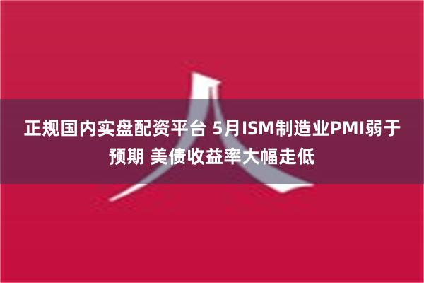 正规国内实盘配资平台 5月ISM制造业PMI弱于预期 美债收益率大幅走低