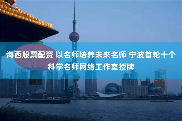 海西股票配资 以名师培养未来名师 宁波首轮十个科学名师网络工作室授牌