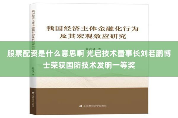 股票配资是什么意思啊 光启技术董事长刘若鹏博士荣获国防技术发明一等奖