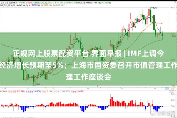 正规网上股票配资平台 界面早报 | IMF上调今年中国经济增长预期至5%；上海市国资委召开市值管理工作座谈会