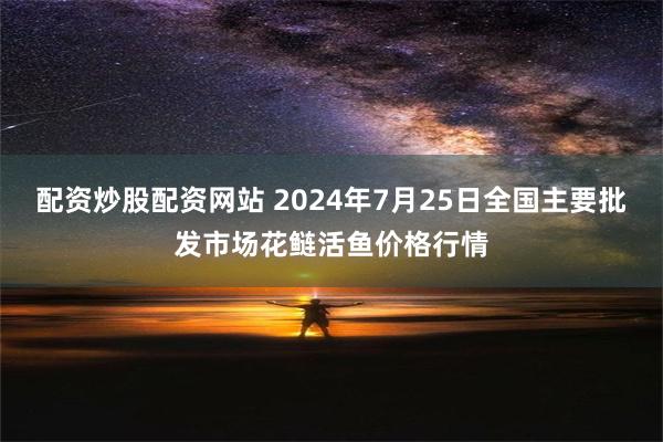 配资炒股配资网站 2024年7月25日全国主要批发市场花鲢活鱼价格行情