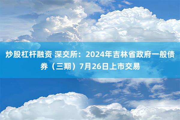 炒股杠杆融资 深交所：2024年吉林省政府一般债券（三期）7月26日上市交易