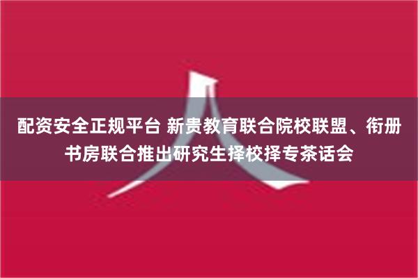 配资安全正规平台 新贵教育联合院校联盟、衔册书房联合推出研究生择校择专茶话会