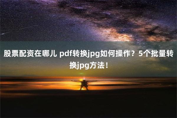 股票配资在哪儿 pdf转换jpg如何操作？5个批量转换jpg方法！