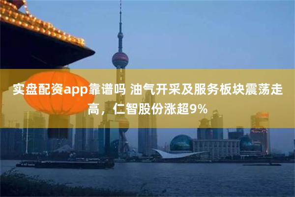 实盘配资app靠谱吗 油气开采及服务板块震荡走高，仁智股份涨超9%