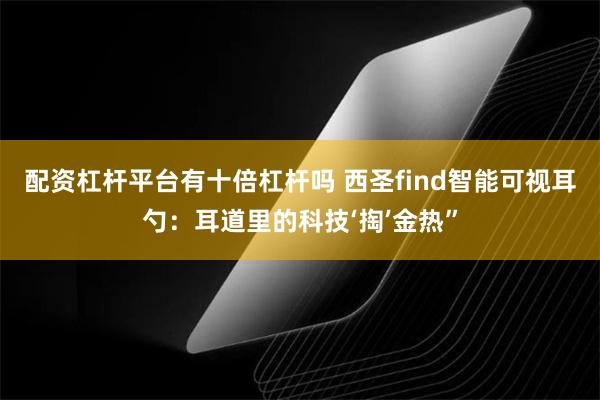 配资杠杆平台有十倍杠杆吗 西圣find智能可视耳勺：耳道里的科技‘掏’金热”