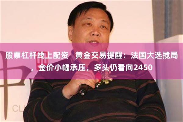 股票杠杆线上配资   黄金交易提醒：法国大选搅局，金价小幅承压，多头仍看向2450