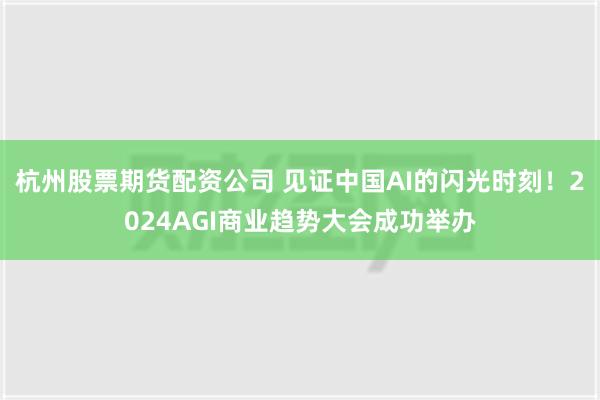 杭州股票期货配资公司 见证中国AI的闪光时刻！2024AGI商业趋势大会成功举办