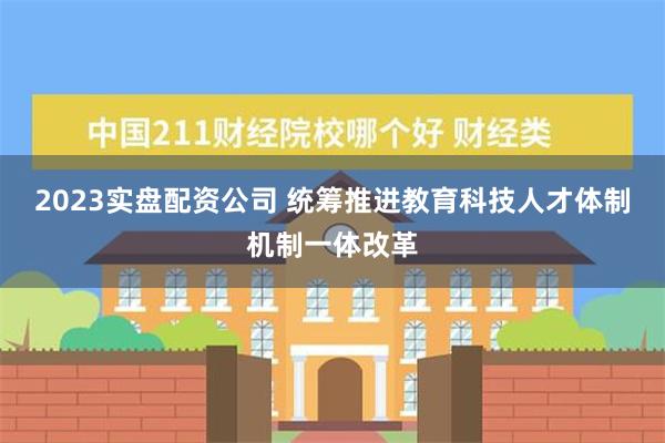 2023实盘配资公司 统筹推进教育科技人才体制机制一体改革