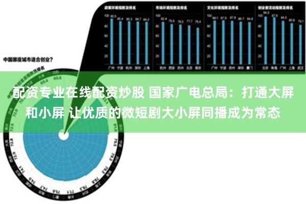 配资专业在线配资炒股 国家广电总局：打通大屏和小屏 让优质的微短剧大小屏同播成为常态