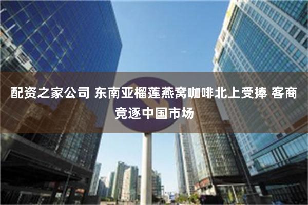 配资之家公司 东南亚榴莲燕窝咖啡北上受捧 客商竞逐中国市场