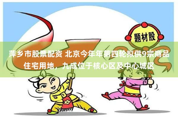 萍乡市股票配资 北京今年年第四轮拟供9宗商品住宅用地，九成位于核心区及中心城区