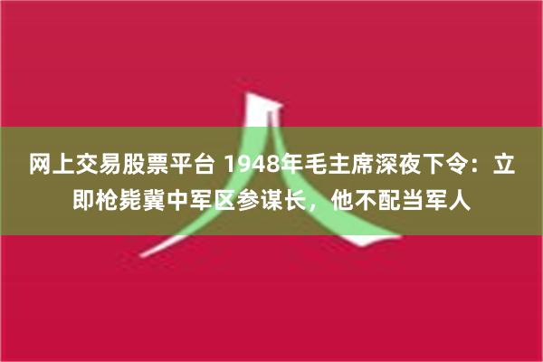 网上交易股票平台 1948年毛主席深夜下令：立即枪毙冀中军区参谋长，他不配当军人