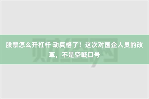 股票怎么开杠杆 动真格了！这次对国企人员的改革，不是空喊口号