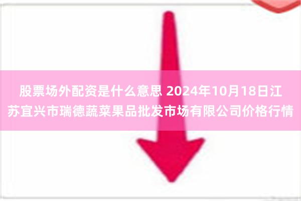 股票场外配资是什么意思 2024年10月18日江苏宜兴市瑞德蔬菜果品批发市场有限公司价格行情