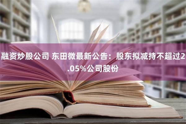 融资炒股公司 东田微最新公告：股东拟减持不超过2.05%公司股份