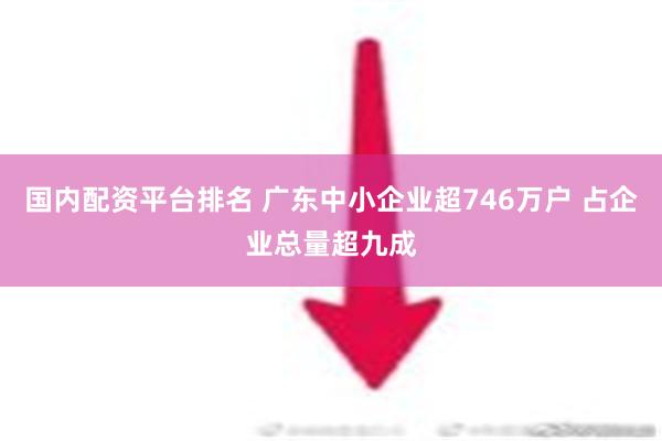 国内配资平台排名 广东中小企业超746万户 占企业总量超九成