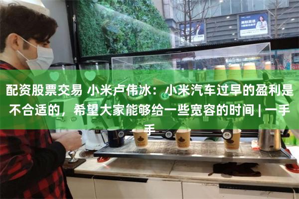 配资股票交易 小米卢伟冰：小米汽车过早的盈利是不合适的，希望大家能够给一些宽容的时间 | 一手