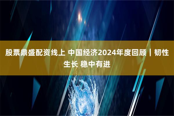 股票鼎盛配资线上 中国经济2024年度回顾｜韧性生长 稳中有进