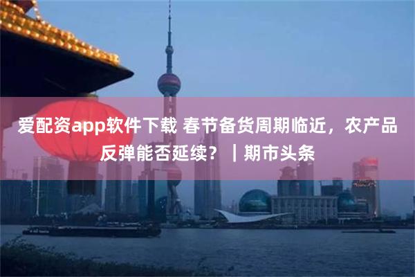 爱配资app软件下载 春节备货周期临近，农产品反弹能否延续？｜期市头条