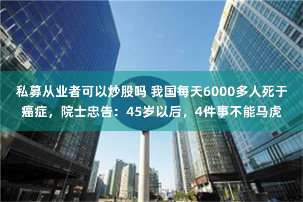 私募从业者可以炒股吗 我国每天6000多人死于癌症，院士忠告：45岁以后，4件事不能马虎